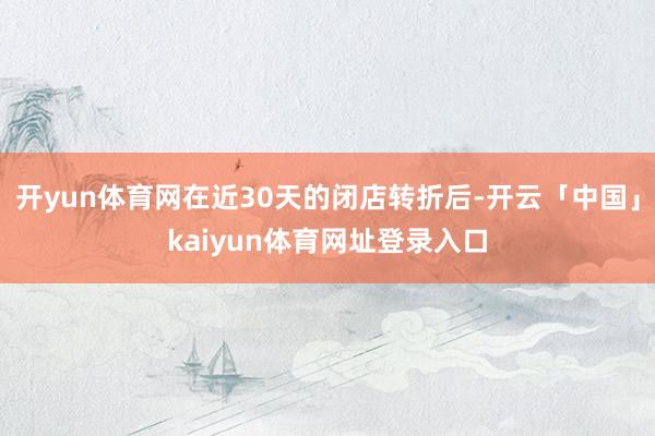 开yun体育网在近30天的闭店转折后-开云「中国」kaiyun体育网址登录入口